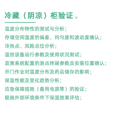 GSP驗證中冷藏柜陰涼柜驗證項目：溫度分布特性的測試與分析； 存儲空間溫度的偏差、均勻度和波動度確認； 冷熱點、風險點位分析； 溫控設備運行參數及使用狀況測試； 監(jiān)測系統配置的測點終端參數及安裝位置確認； 開門作業(yè)對溫度分布及藥品儲存的影響； 保溫性能及變化趨勢分析； 應急保障措施（備用電源等）的驗證； 極端外部環(huán)境條件下保溫效果評估；
