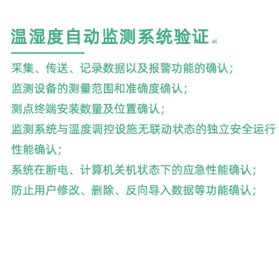 GSP驗證中溫濕度監(jiān)測系統驗證：采集、傳送、記錄數據以及報警功能的確認； 監(jiān)測設備的測量范圍和準確度確認； 測點終端安裝數量及位置確認； 監(jiān)測系統與溫度調控設施無聯動狀態(tài)的獨立安全運行性能確認； 系統在斷電、計算機關機狀態(tài)下的應急性能確認； 防止用戶修改、刪除、反向導入數據等功能確認；