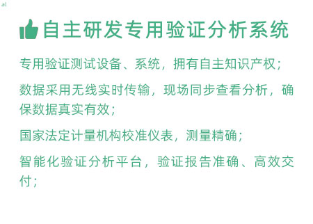 驗(yàn)證服務(wù)優(yōu)勢：自主研發(fā)專用驗(yàn)證數(shù)據(jù)系統(tǒng)：專用驗(yàn)證測試設(shè)備、系統(tǒng)，擁有自主知識產(chǎn)權(quán)； 設(shè)備數(shù)據(jù)采用無線傳輸，現(xiàn)場實(shí)時分析查看，確保數(shù)據(jù) 真實(shí)有效； 設(shè)備均經(jīng)國家法定計量機(jī)構(gòu)校準(zhǔn)，測量精確； 智能化驗(yàn)證分析平臺，確保驗(yàn)證報告準(zhǔn)確、高效交付；
