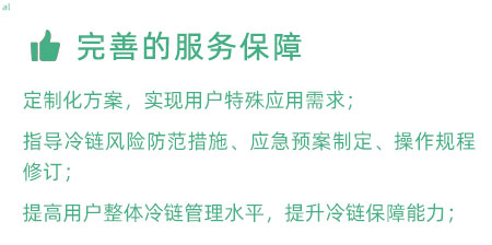 完善的服務(wù)保障：定制化冷鏈驗(yàn)證方案，實(shí)現(xiàn)用戶特殊應(yīng)用需求； 指導(dǎo)冷鏈風(fēng)險防范措施、應(yīng)急預(yù)案制定、操作規(guī)程修訂； 提高用戶整體冷鏈管理水平，提升冷鏈保障能力；