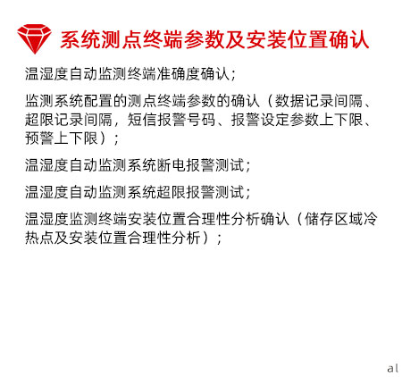 系統(tǒng)測(cè)點(diǎn)終端參數(shù)及安裝位置確認(rèn)：溫濕度自動(dòng)監(jiān)測(cè)終端準(zhǔn)確度確認(rèn)； 監(jiān)測(cè)系統(tǒng)配置的測(cè)點(diǎn)終端參數(shù)的確認(rèn)（數(shù)據(jù)記錄間 隔、超限記錄間隔，短信報(bào)警號(hào)碼、報(bào)警設(shè)定參數(shù) 上下限、預(yù)警上下限）； 溫濕度自動(dòng)監(jiān)測(cè)系統(tǒng)斷電報(bào)警測(cè)試； 溫濕度自動(dòng)監(jiān)測(cè)系統(tǒng)超限報(bào)警測(cè)試； 溫濕度監(jiān)測(cè)終端安裝位置合理性分析確認(rèn)（儲(chǔ)存區(qū) 域冷熱點(diǎn)及安裝位置合理性分析）；