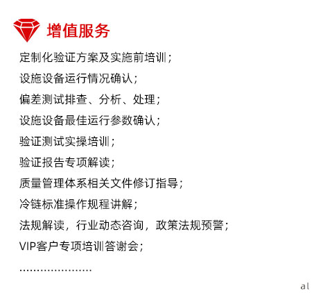 定制化溫濕度驗(yàn)證增值服務(wù)：定制化驗(yàn)證方案及實(shí)施前培訓(xùn)； 設(shè)施設(shè)備運(yùn)行情況確認(rèn)； 偏差測(cè)試排查、分析、處理； 設(shè)施設(shè)備最佳運(yùn)行參數(shù)確認(rèn)； 驗(yàn)證測(cè)試實(shí)操培訓(xùn)； 驗(yàn)證報(bào)告專項(xiàng)解讀； 質(zhì)量管理體系相關(guān)文件修訂指導(dǎo)； 冷鏈標(biāo)準(zhǔn)操作規(guī)程講解； 法規(guī)解讀，行業(yè)動(dòng)態(tài)咨詢，政策法規(guī)預(yù)警； VIP客戶專項(xiàng)培訓(xùn)答謝會(huì)；