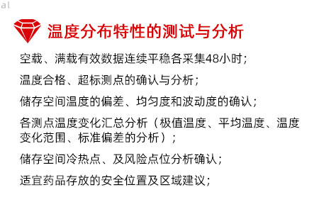 溫度分布特性的測(cè)試與分析：空載、滿載有效數(shù)據(jù)連續(xù)平穩(wěn)各采集48小時(shí)； 溫度合格、超標(biāo)測(cè)點(diǎn)的確認(rèn)與分析； 儲(chǔ)存空間溫度的偏差、均勻度和波動(dòng)度的確認(rèn)； 各測(cè)點(diǎn)溫度變化匯總分析（極值溫度、平均溫度、 溫度變化范圍、標(biāo)準(zhǔn)偏差的分析）； 儲(chǔ)存空間冷熱點(diǎn)、及風(fēng)險(xiǎn)點(diǎn)位分析確認(rèn)； 適宜藥品存放的安全位置及區(qū)域建議；