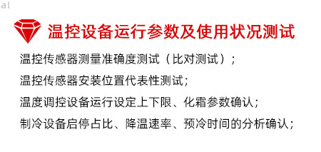 溫控設(shè)備運(yùn)行參數(shù)及使用狀況測(cè)試：溫控傳感器測(cè)量準(zhǔn)確度測(cè)試（比對(duì)測(cè)試）； 溫控傳感器安裝位置代表性測(cè)試； 溫度調(diào)控設(shè)備運(yùn)行設(shè)定上下限、化霜參數(shù)確認(rèn)； 制冷設(shè)備啟停占比、降溫速率、預(yù)冷時(shí)間的分析確認(rèn)；
