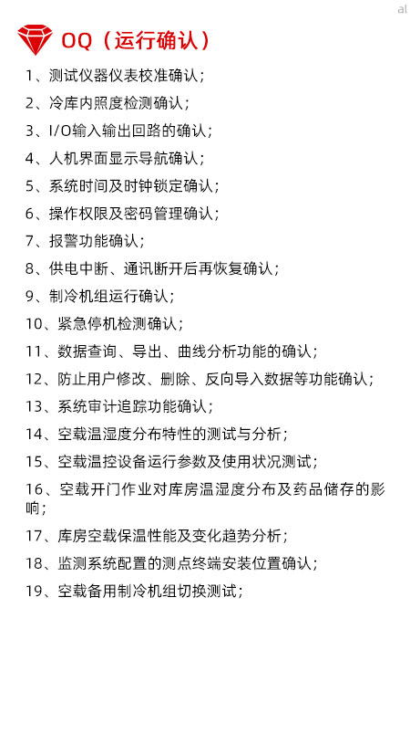 冷庫驗(yàn)證OQ內(nèi)容有測試儀器儀表校準(zhǔn)確認(rèn)、冷庫內(nèi)照度檢測確認(rèn)、I/O輸入輸出回路的確認(rèn)、人機(jī)界面顯示導(dǎo)航確認(rèn)、系統(tǒng)時間及時鐘鎖定確認(rèn)、操作權(quán)限及密碼管理確認(rèn)、報警功能確認(rèn)、供電中斷、通訊斷開后再恢復(fù)確認(rèn)、制冷機(jī)組運(yùn)行確認(rèn)、緊急停機(jī)檢測確認(rèn)、數(shù)據(jù)查詢、導(dǎo)出、曲線分析功能的確認(rèn)、防止用戶修改、刪除、反向?qū)霐?shù)據(jù)等功能確認(rèn)、系統(tǒng)審計追蹤功能確認(rèn)、空載溫濕度分布特性的測試與分析、空載溫控設(shè)備運(yùn)行參數(shù)及使用狀況測試、空載開門作業(yè)對庫房溫濕度分布及藥品儲存的影響、庫房空載保溫性能及變化趨勢分析、溫濕度監(jiān)測系統(tǒng)配置的測點(diǎn)終端安裝位置確認(rèn)、空載備用制冷機(jī)組切換測試。