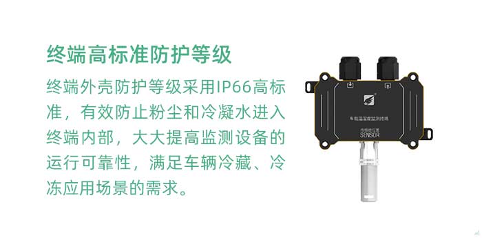 溫濕度監(jiān)測終端外殼防護(hù)等級采用IP66高標(biāo)準(zhǔn)，有效防止粉塵和冷凝水進(jìn)入終端內(nèi)部，大大提高監(jiān)測設(shè)備的運(yùn)行可靠性，滿足車輛冷藏、冷凍應(yīng)用場景的需求。