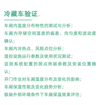 GSP驗證中冷藏車驗證項目：車廂內溫度分布特性的測試與分析； 車廂內存儲空間溫度的偏差、均勻度和波動度確認； 車廂內冷熱點、風險點位分析； 溫控設施運行參數及使用狀況測試； 監(jiān)測系統配置的測點終端參數及安裝位置確認； 開門作業(yè)對車廂溫度分布及變化的影響； 車廂保溫性能及變化趨勢分析； 極端外部環(huán)境條件下車廂保溫效果評估；